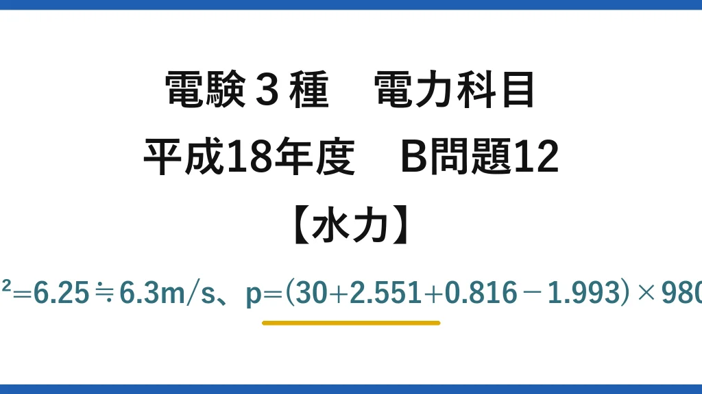 電験3種 電力科目【水力】平成18年度 B問題12 v=4.0×(2.5/2.0)²=6.25≒6.3m/s、p=(30+2.551+0.816−1.993)×9800≒307kPa→(4)