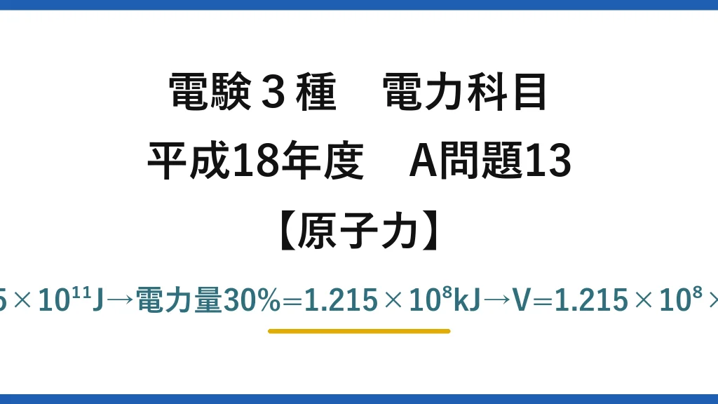 電験3種 電力科目【原子力】平成18年度 A問題13 E=5×10⁻³×0.0009×9×10¹⁶=4.05×10¹¹J→電力量30%=1.215×10⁸kJ→V=1.215×10⁸×0.84/(9.8×200)≒5.2×10⁴m³→(3)