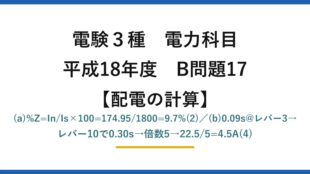 電験3種 電力科目【配電の計算】平成18年度 B問題17 (a)%Z=In/Is×100=174.95/1800=9.7%(2)／(b)0.09s@レバー3→レバー10で0.30s→倍数5→22.5/5=4.5A(4)