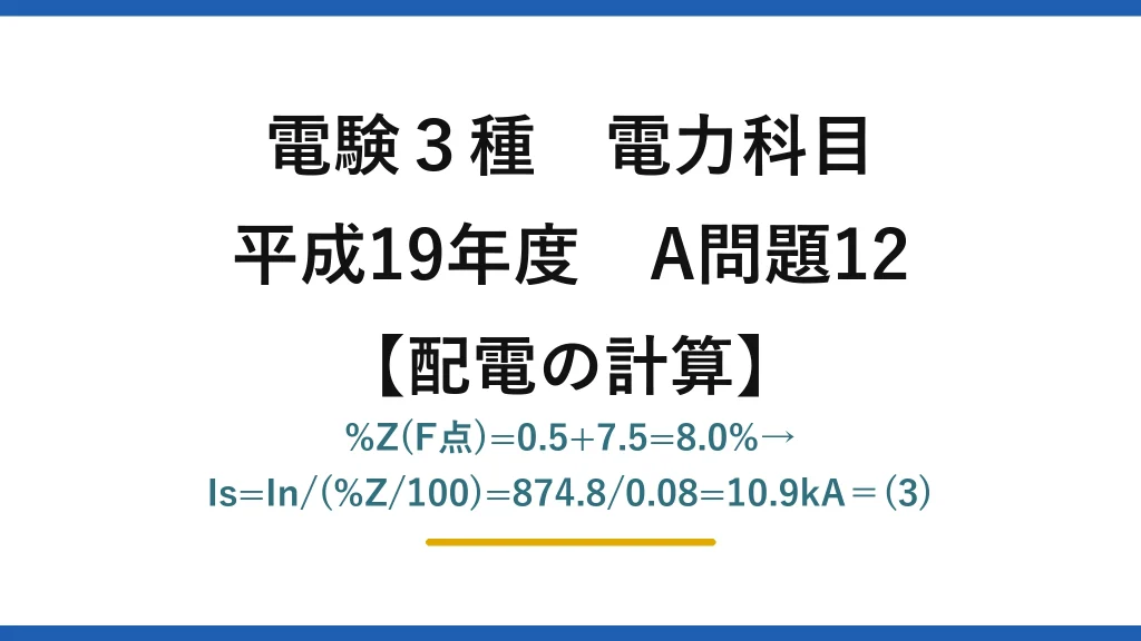 電験3種 電力科目【配電の計算】平成19年度 A問題12 %Z(F点)=0.5+7.5=8.0%→Is=In/(%Z/100)=874.8/0.08=10.9kA＝(3)