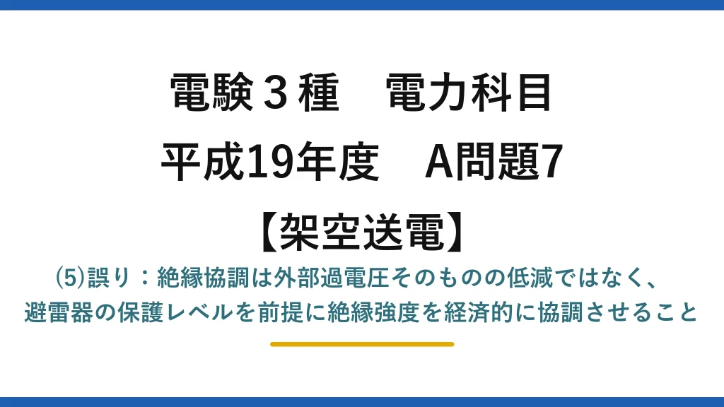 電験3種 電力科目【架空送電】平成19年度 A問題7 (5)誤り：絶縁協調は外部過電圧そのものの低減ではなく、避雷器の保護レベルを前提に絶縁強度を経済的に協調させること