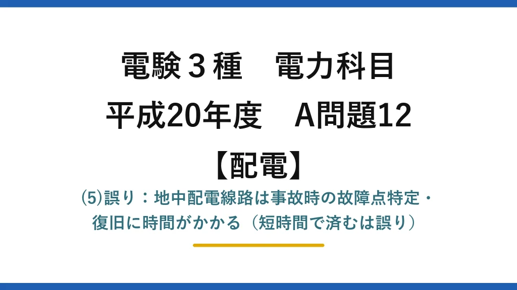 電験3種 電力科目【配電】平成20年度 A問題12 (5)誤り：地中配電線路は事故時の故障点特定・復旧に時間がかかる（短時間で済むは誤り）
