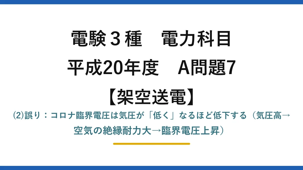 電験3種 電力科目【架空送電】平成20年度 A問題7 (2)誤り：コロナ臨界電圧は気圧が「低く」なるほど低下する（気圧高→空気の絶縁耐力大→臨界電圧上昇）