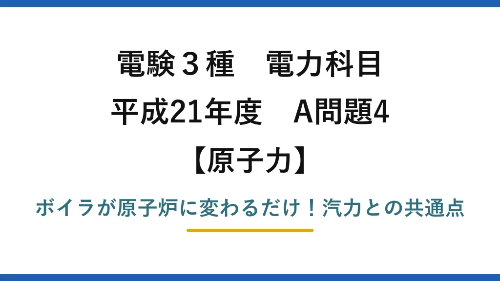 電験3種 電力科目 原子力 平成21年度 A問題4 ボイラが原子炉に変わるだけ！汽力との共通点