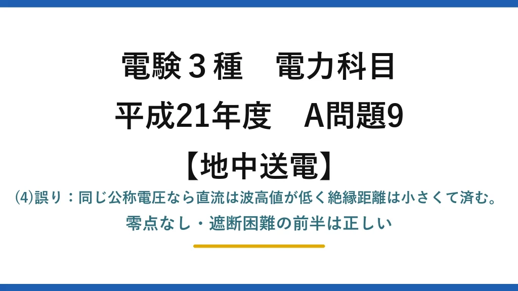 電験3種 電力科目【地中送電】平成21年度 A問題9 (4)誤り：同じ公称電圧なら直流は波高値が低く絶縁距離は小さくて済む。零点なし・遮断困難の前半は正しい