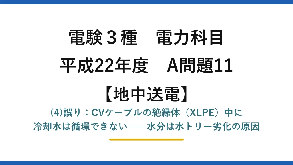 電験3種 電力科目【地中送電】平成22年度 A問題11 (4)誤り：CVケーブルの絶縁体（XLPE）中に冷却水は循環できない——水分は水トリー劣化の原因