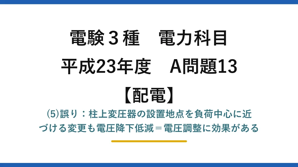 電験3種 電力科目【配電】平成23年度 A問題13 (5)誤り：柱上変圧器の設置地点を負荷中心に近づける変更も電圧降下低減＝電圧調整に効果がある