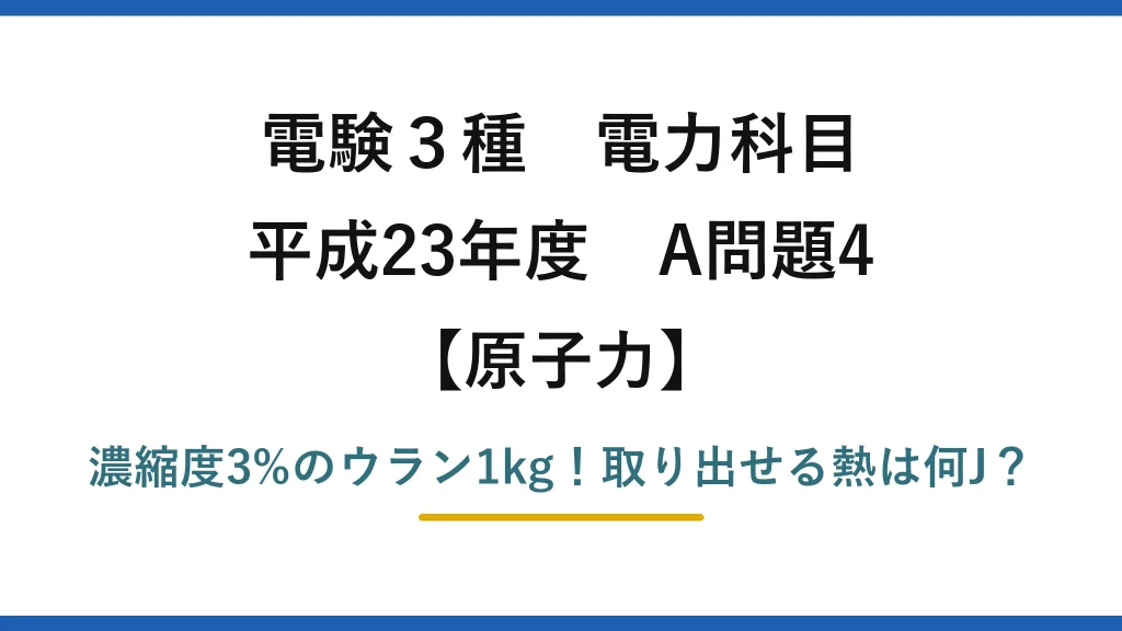 電験3種 電力科目 原子力 平成23年度 A問題4 濃縮度3%のウラン1kg！取り出せる熱は何J？