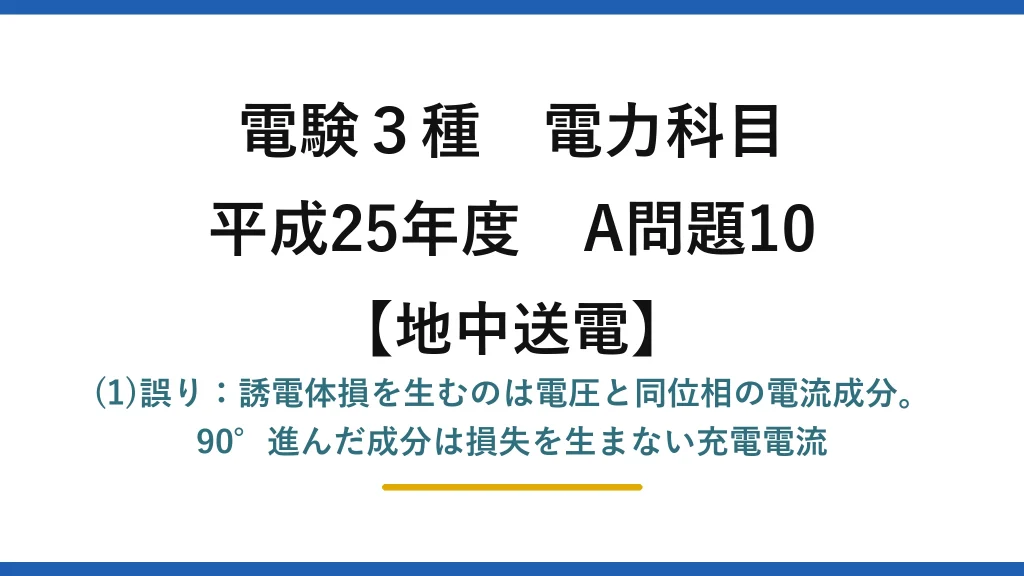 電験3種 電力科目【地中送電】平成25年度 A問題10 (1)誤り：誘電体損を生むのは電圧と同位相の電流成分。90°進んだ成分は損失を生まない充電電流