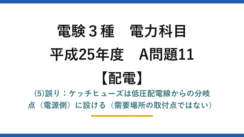 電験3種 電力科目【配電】平成25年度 A問題11 (5)誤り：ケッチヒューズは低圧配電線からの分岐点（電源側）に設ける（需要場所の取付点ではない）