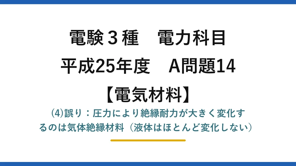 電験3種 電力科目【電気材料】平成25年度 A問題14 (4)誤り：圧力により絶縁耐力が大きく変化するのは気体絶縁材料（液体はほとんど変化しない）