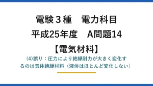 電験3種 電力科目【電気材料】平成25年度 A問題14 (4)誤り：圧力により絶縁耐力が大きく変化するのは気体絶縁材料（液体はほとんど変化しない）
