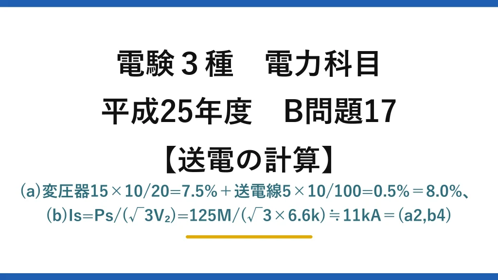 電験3種 電力科目【送電の計算】平成25年度 B問題17 (a)変圧器15×10/20=7.5%＋送電線5×10/100=0.5%＝8.0%、(b)Is=Ps/(√3V₂)=125M/(√3×6.6k)≒11kA＝(a2,b4)