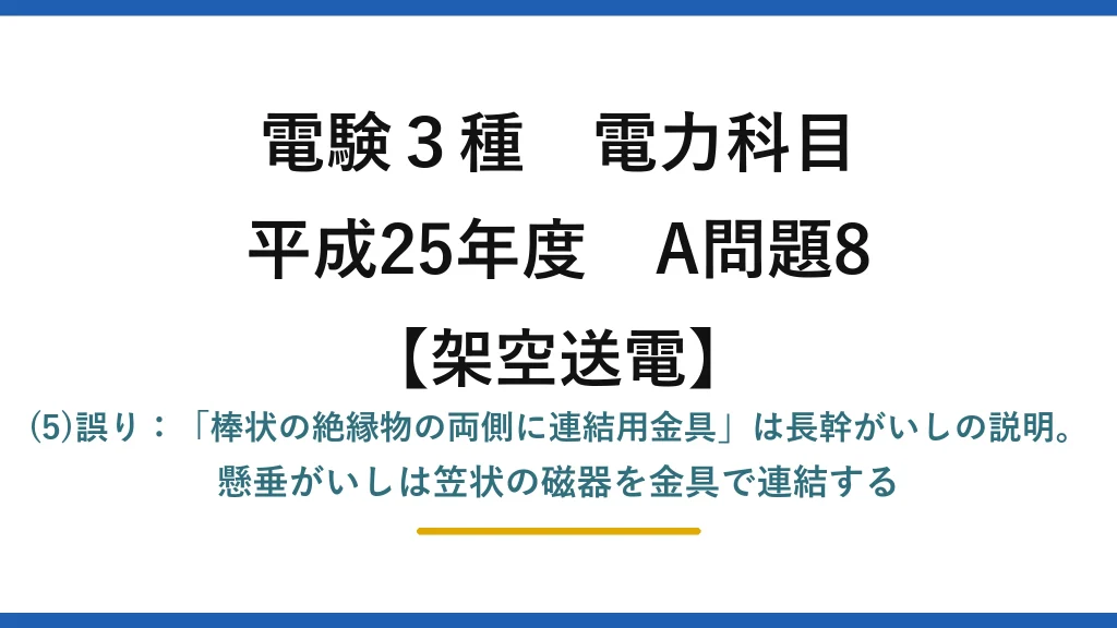 電験3種 電力科目【架空送電】平成25年度 A問題8 (5)誤り：「棒状の絶縁物の両側に連結用金具」は長幹がいしの説明。懸垂がいしは笠状の磁器を金具で連結する