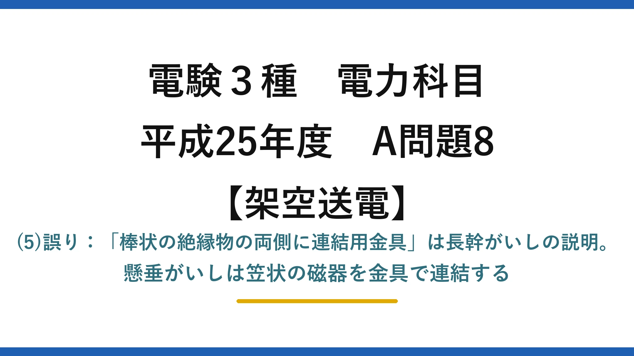 電験3種 電力科目【架空送電】平成25年度 A問題8 (5)誤り：「棒状の絶縁物の両側に連結用金具」は長幹がいしの説明。懸垂がいしは笠状の磁器を金具で連結する