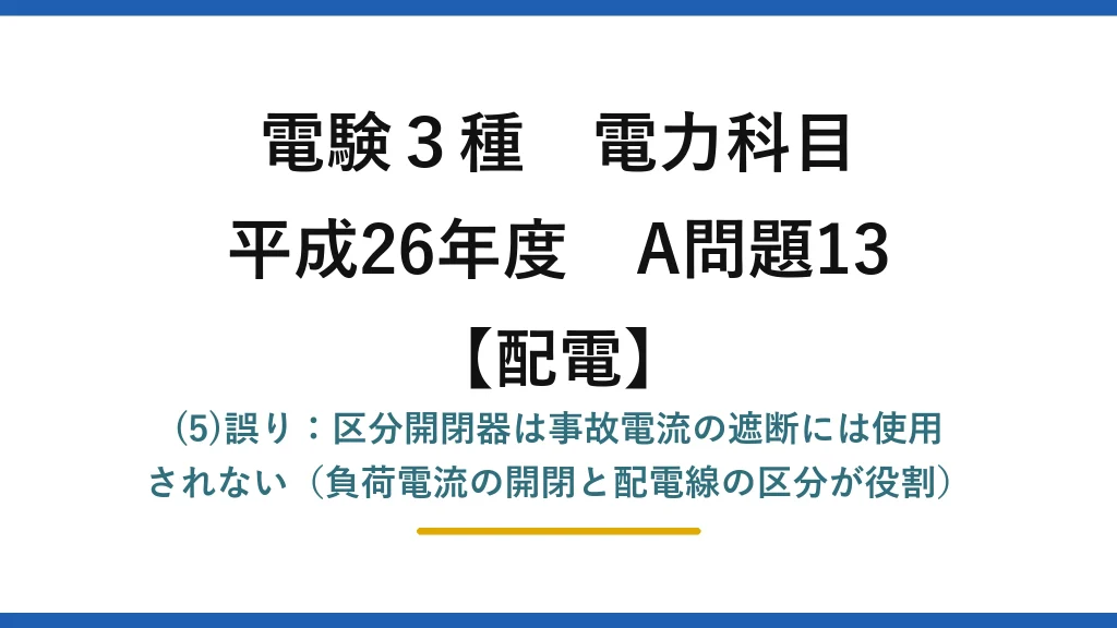 電験3種 電力科目【配電】平成26年度 A問題13 (5)誤り：区分開閉器は事故電流の遮断には使用されない（負荷電流の開閉と配電線の区分が役割）