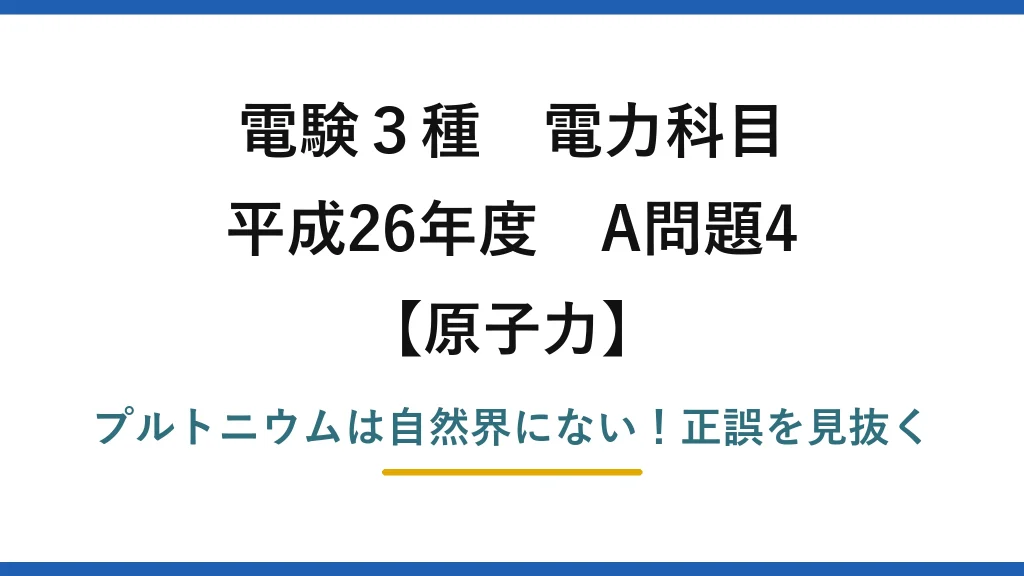 電験3種 電力科目 原子力 平成26年度 A問題4 プルトニウムは自然界にない！正誤を見抜く