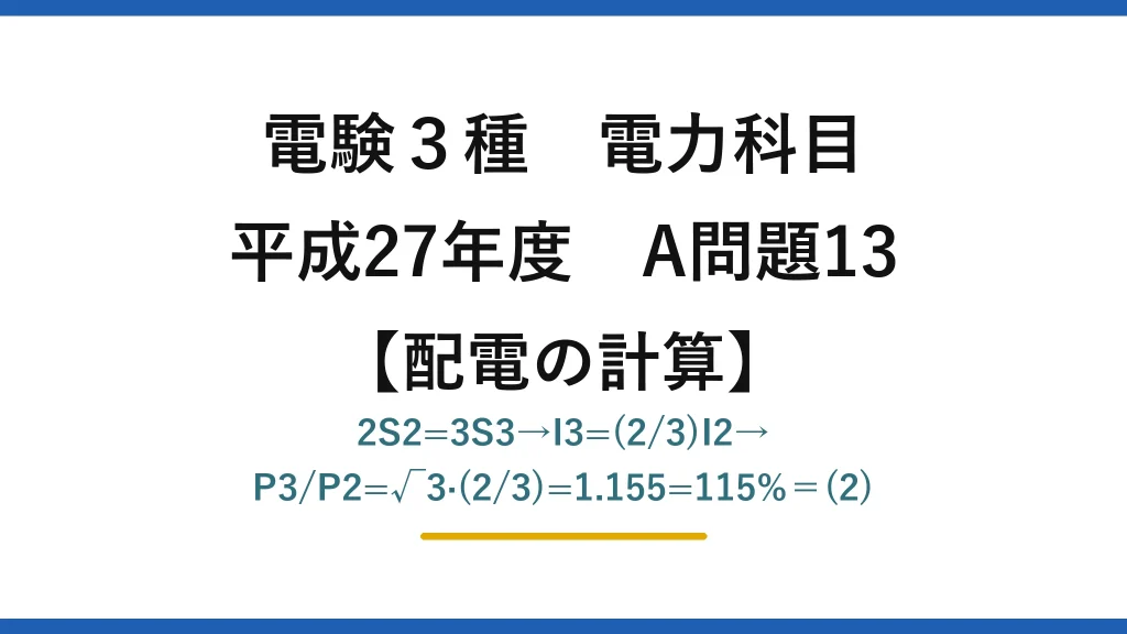 電験3種 電力科目【配電の計算】平成27年度 A問題13 2S2=3S3→I3=(2/3)I2→P3/P2=√3·(2/3)=1.155=115%＝(2)