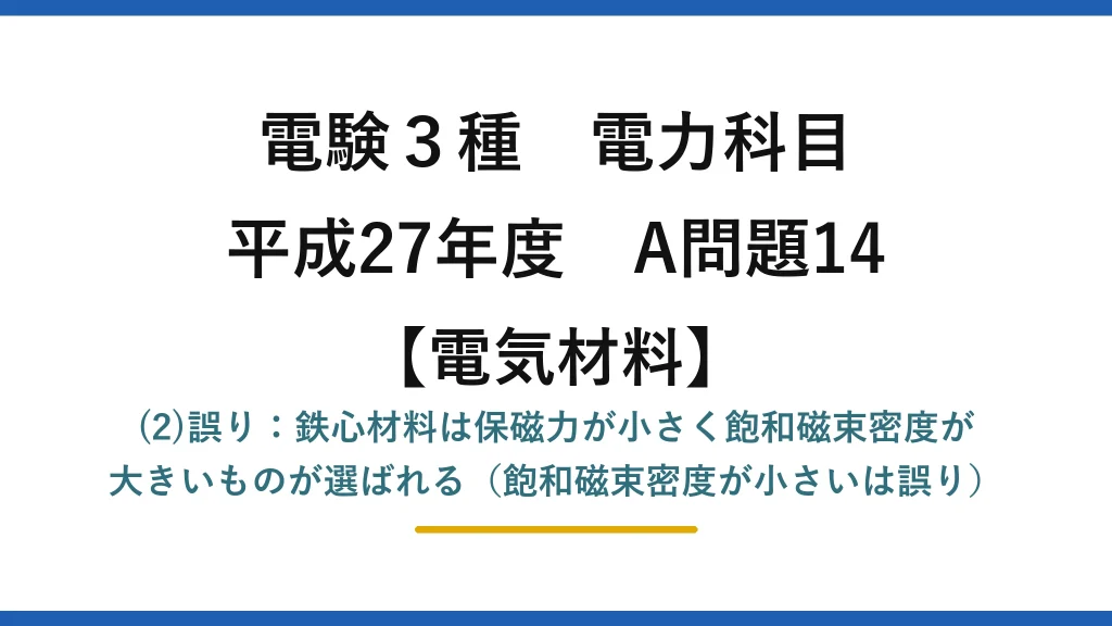 電験3種 電力科目【電気材料】平成27年度 A問題14 (2)誤り：鉄心材料は保磁力が小さく飽和磁束密度が大きいものが選ばれる（飽和磁束密度が小さいは誤り）