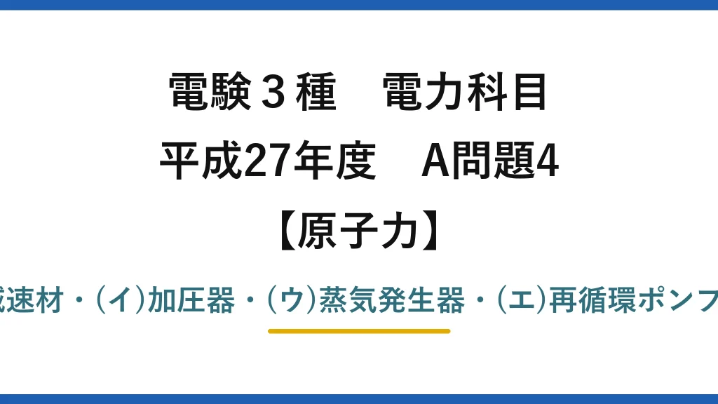 電験3種 電力科目【原子力】平成27年度 A問題4 (ア)減速材・(イ)加圧器・(ウ)蒸気発生器・(エ)再循環ポンプ→(1)