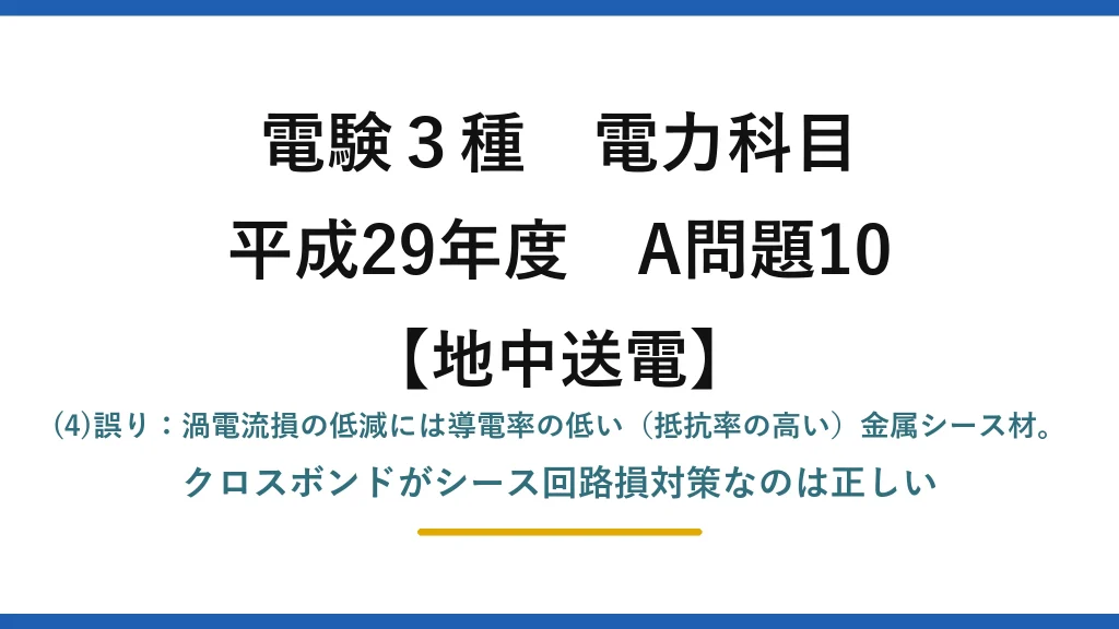 電験3種 電力科目【地中送電】平成29年度 A問題10 (4)誤り：渦電流損の低減には導電率の低い（抵抗率の高い）金属シース材。クロスボンドがシース回路損対策なのは正しい