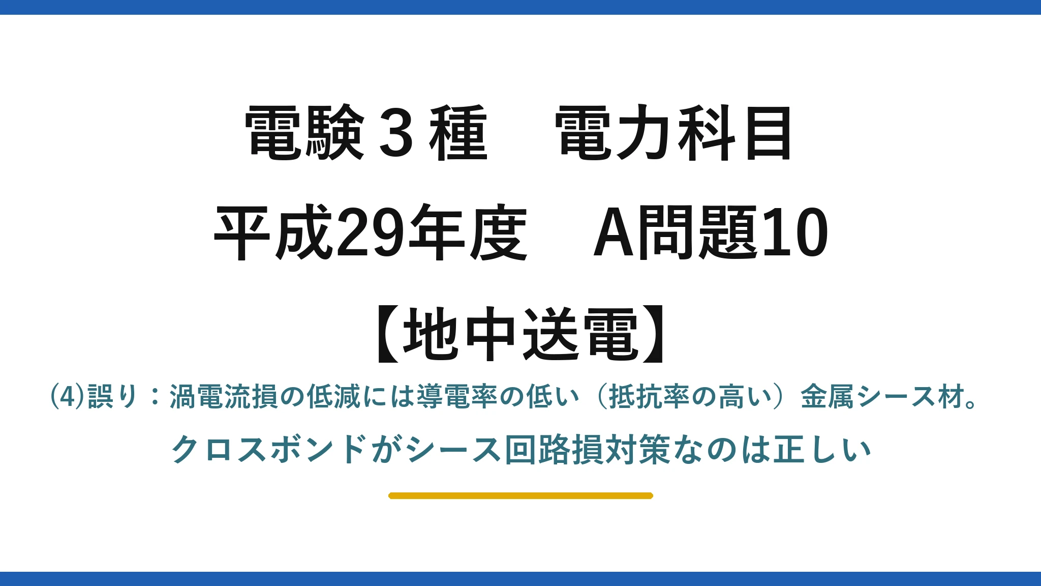 電験3種 電力科目【地中送電】平成29年度 A問題10 (4)誤り：渦電流損の低減には導電率の低い（抵抗率の高い）金属シース材。クロスボンドがシース回路損対策なのは正しい