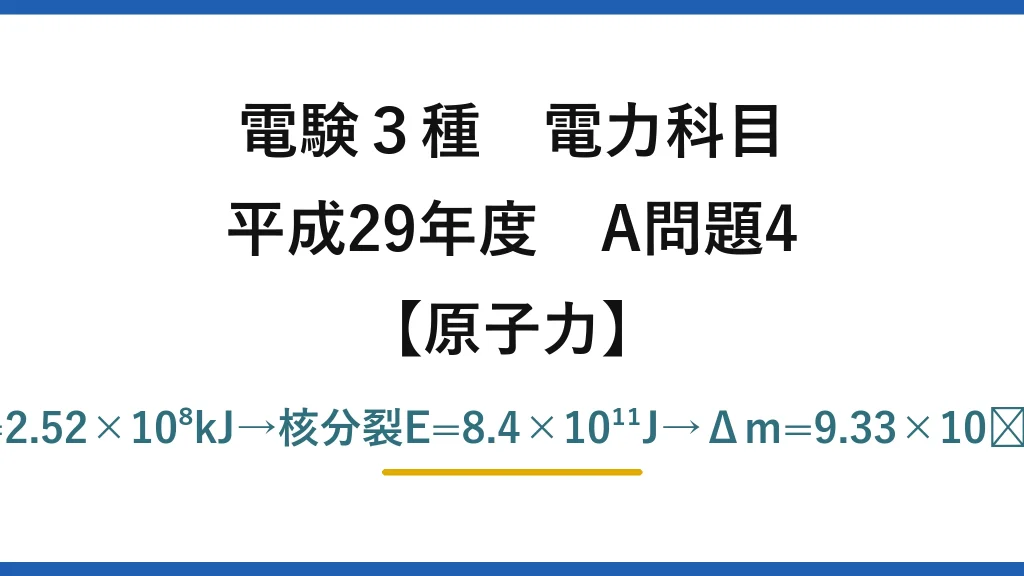 電験3種 電力科目【原子力】平成29年度 A問題4 揚水入力=9.8×90000×240/0.84=2.52×10⁸kJ→核分裂E=8.4×10¹¹J→Δm=9.33×10⁻⁶kg→M=Δm/0.0009≒10.4g→(5)