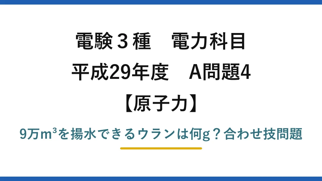 電験3種 電力科目 原子力 平成29年度 A問題4 9万m³を揚水できるウランは何g？合わせ技問題