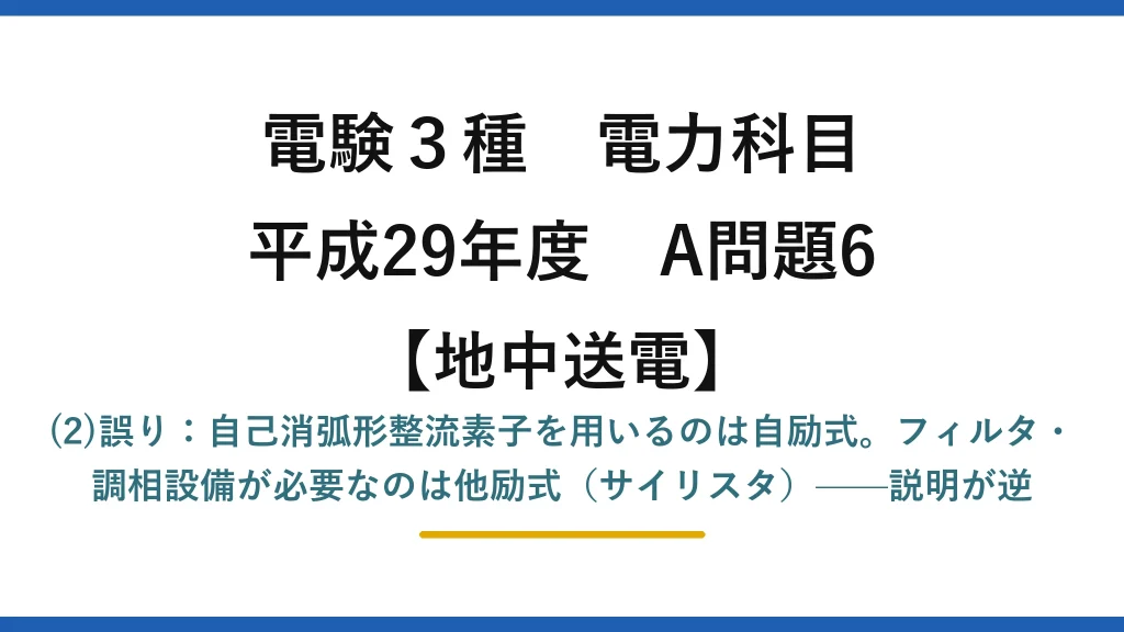 電験3種 電力科目【地中送電】平成29年度 A問題6 (2)誤り：自己消弧形整流素子を用いるのは自励式。フィルタ・調相設備が必要なのは他励式（サイリスタ）——説明が逆