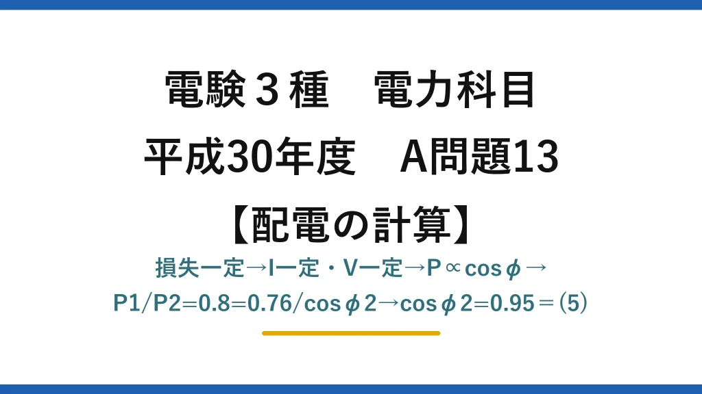 電験3種 電力科目【配電の計算】平成30年度 A問題13 損失一定→I一定・V一定→P∝cosφ→P1/P2=0.8=0.76/cosφ2→cosφ2=0.95＝(5)