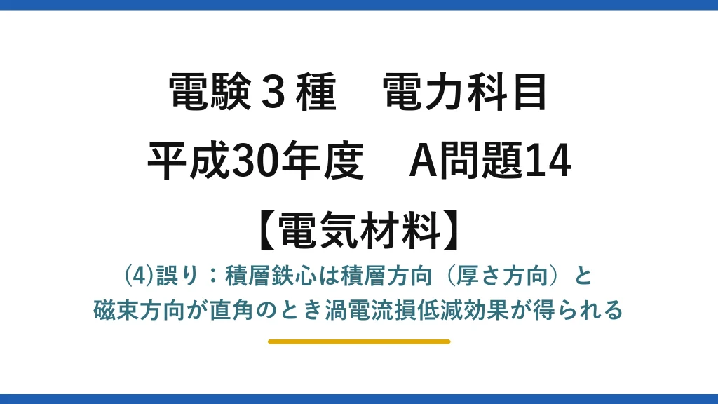電験3種 電力科目【電気材料】平成30年度 A問題14 (4)誤り：積層鉄心は積層方向（厚さ方向）と磁束方向が直角のとき渦電流損低減効果が得られる