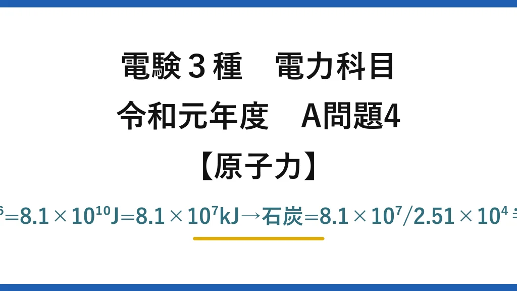電験3種 電力科目【原子力】令和元年度 A問題4 E=9×10⁻⁷×9×10¹⁶=8.1×10¹⁰J=8.1×10⁷kJ→石炭=8.1×10⁷/2.51×10⁴≒3227≒3200kg→(4)