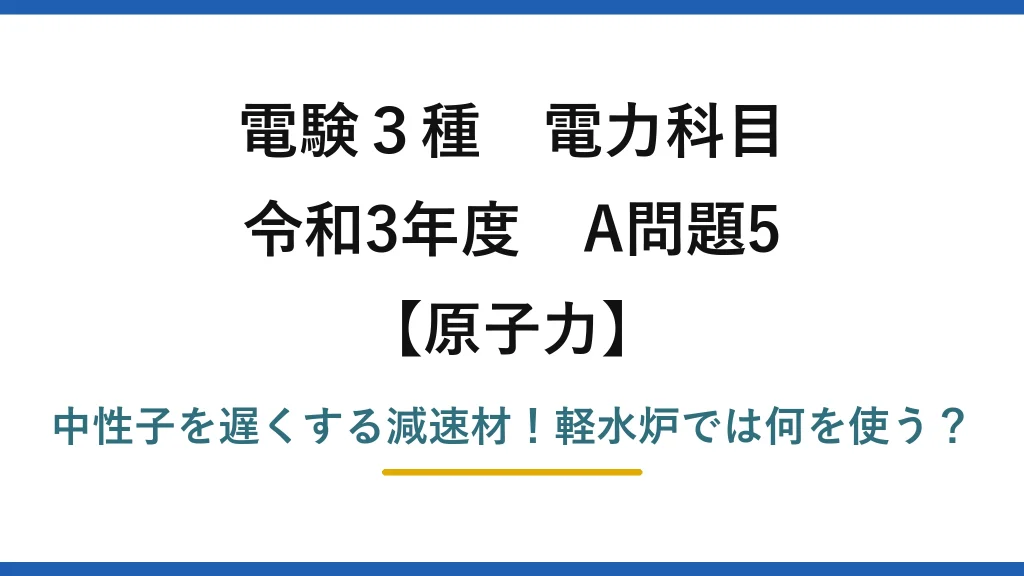 電験3種 電力科目 原子力 令和3年度 A問題5 中性子を遅くする減速材！軽水炉では何を使う？