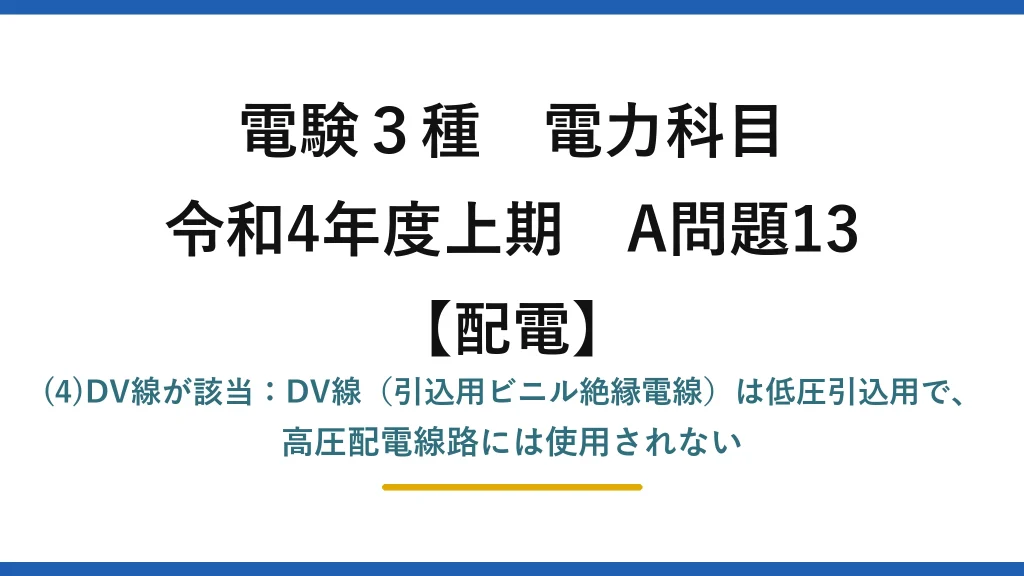 電験3種 電力科目【配電】令和4年度上期 A問題13 (4)DV線が該当：DV線（引込用ビニル絶縁電線）は低圧引込用で、高圧配電線路には使用されない