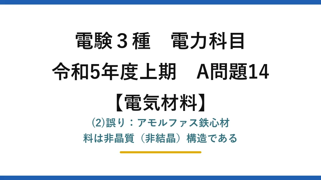 電験3種 電力科目【電気材料】令和5年度上期 A問題14 (2)誤り：アモルファス鉄心材料は非晶質（非結晶）構造である