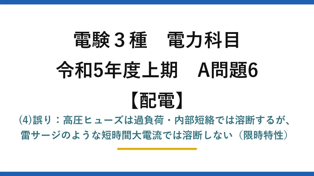電験3種 電力科目【配電】令和5年度上期 A問題6 (4)誤り：高圧ヒューズは過負荷・内部短絡では溶断するが、雷サージのような短時間大電流では溶断しない（限時特性）