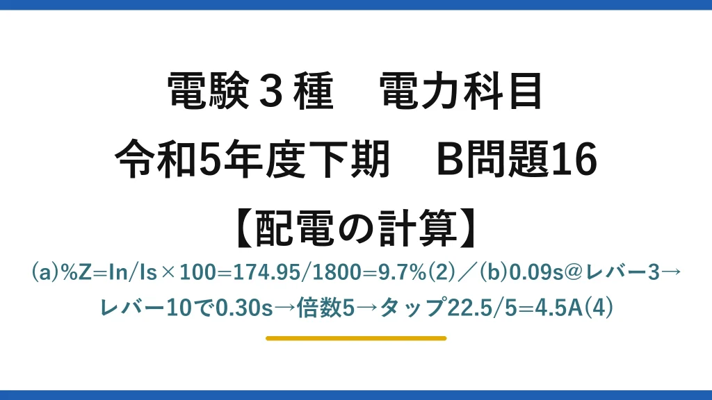 電験3種 電力科目【配電の計算】令和5年度下期 B問題16 (a)%Z=In/Is×100=174.95/1800=9.7%(2)／(b)0.09s@レバー3→レバー10で0.30s→倍数5→タップ22.5/5=4.5A(4)