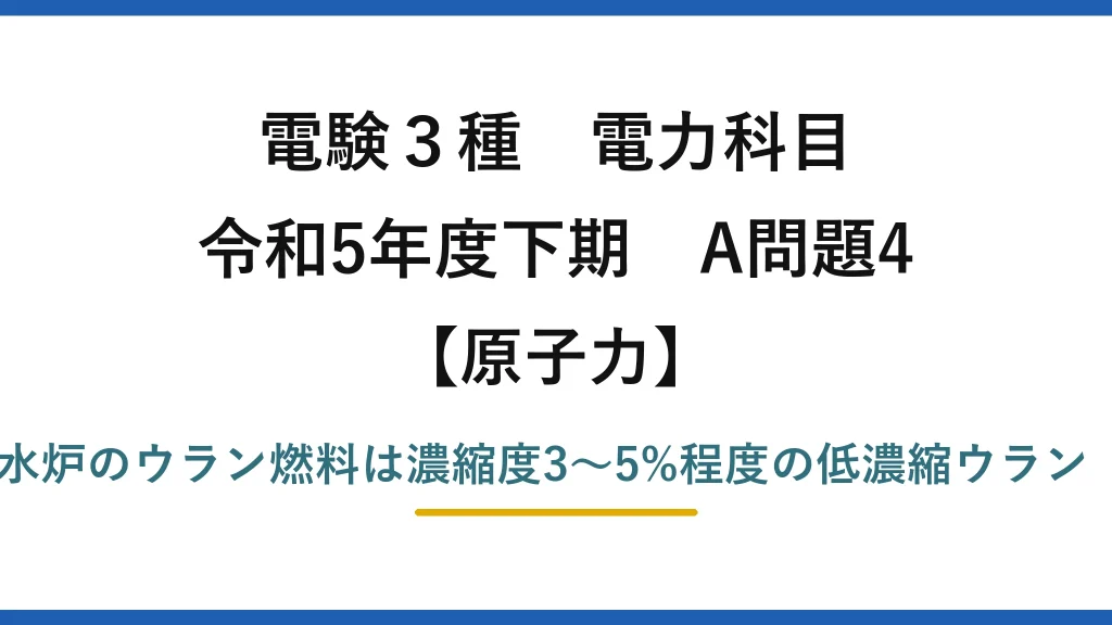 電験3種 電力科目【原子力】令和5年度下期 A問題4 誤りは(3)——軽水炉のウラン燃料は濃縮度3〜5%程度の低濃縮ウラン（90%ではない）