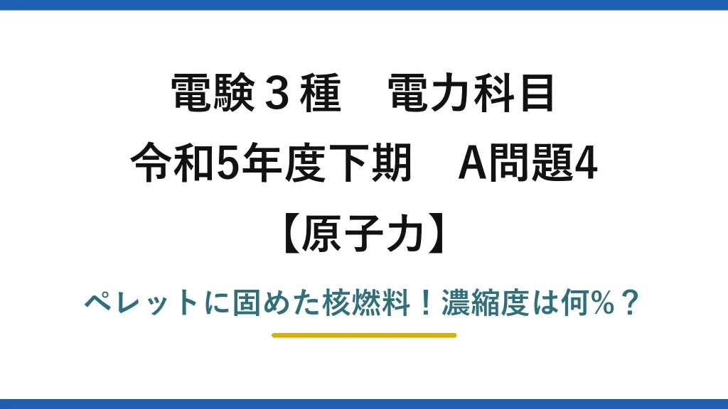 電験3種 電力科目 原子力 令和5年度下期 A問題4 ペレットに固めた核燃料！濃縮度は何%？