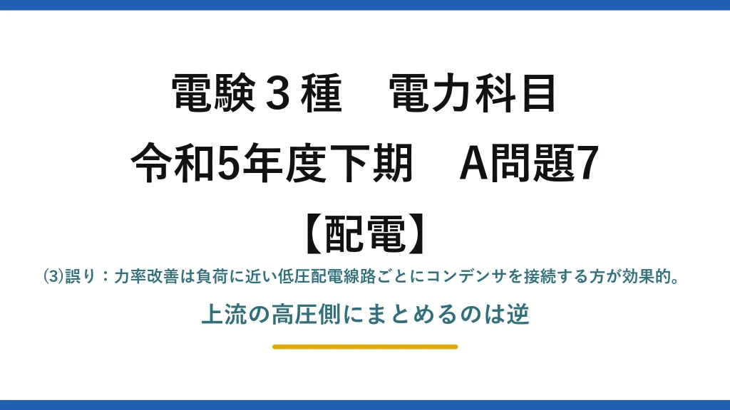 電験3種 電力科目【配電】令和5年度下期 A問題7 (3)誤り：力率改善は負荷に近い低圧配電線路ごとにコンデンサを接続する方が効果的。上流の高圧側にまとめるのは逆