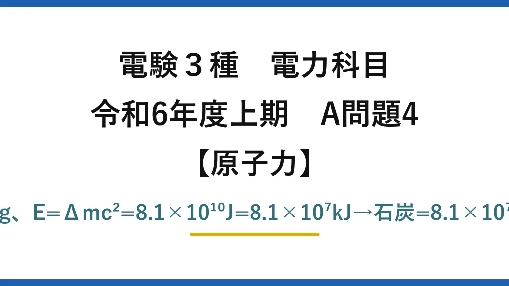 電験3種 電力科目【原子力】令和6年度上期 A問題4 Δm=1g×0.0009=9×10⁻⁷kg、E=Δmc²=8.1×10¹⁰J=8.1×10⁷kJ→石炭=8.1×10⁷/25000=3240≒3200kg→(4)