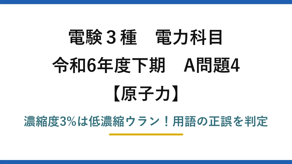 電験3種 電力科目 原子力 令和6年度下期 A問題4 濃縮度3%は低濃縮ウラン！用語の正誤を判定