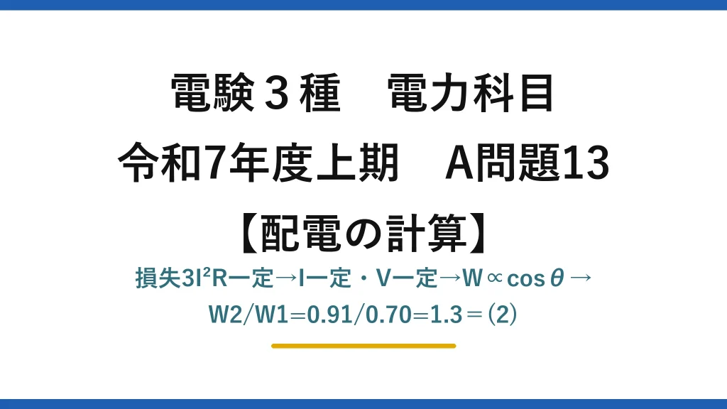 電験3種 電力科目【配電の計算】令和7年度上期 A問題13 損失3I²R一定→I一定・V一定→W∝cosθ→W2/W1=0.91/0.70=1.3＝(2)