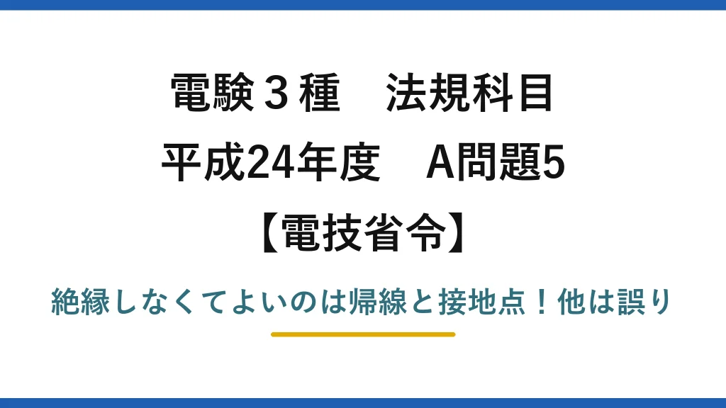 電験3種 法規科目 電技省令 平成24年度 A問題5 絶縁しなくてよいのは帰線と接地点！他は誤り