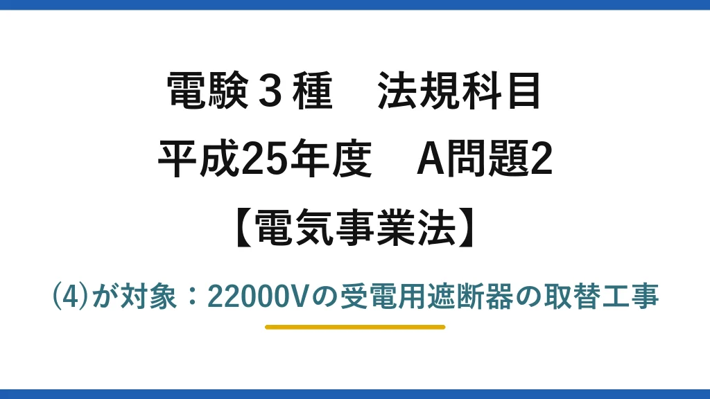 電験3種 法規科目【電気事業法】平成25年度 A問題2 (4)が対象：22000Vの受電用遮断器の取替工事