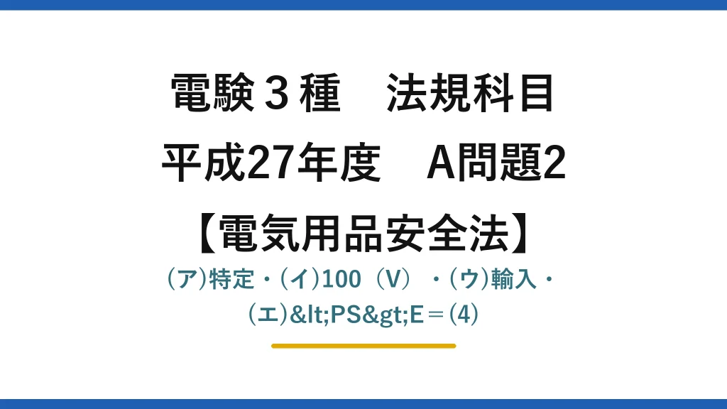 電験3種 法規科目【電気用品安全法】平成27年度 A問題2 (ア)特定・(イ)100（V）・(ウ)輸入・(エ)<PS>E＝(4)