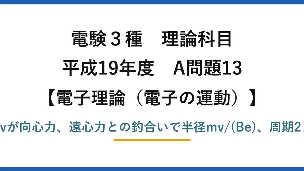 電験3種 理論科目【電磁気（電子の運動）】平成19年度 A問題13 電磁力Bevが向心力、遠心力との釣合いで半径mv/(Be)、周期2πm/(Be)