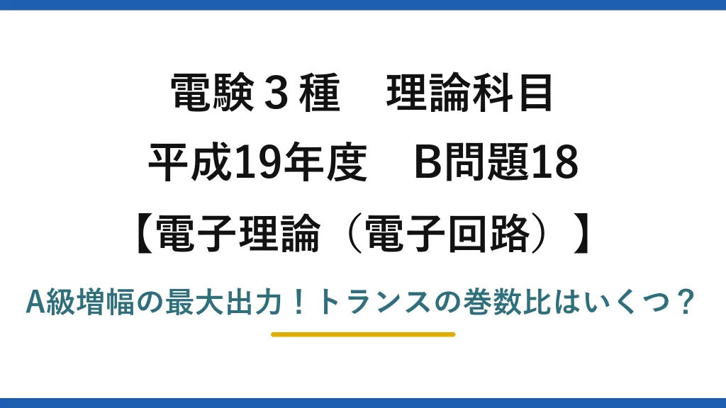 電験3種 理論科目 電子理論（電子回路） 平成19年度 B問題18 A級増幅の最大出力！トランスの巻数比はいくつ？