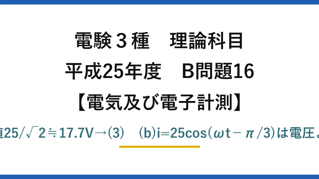 電験3種 理論科目【電磁気（電気及び電子計測）】平成25年度 B問題16 (a)周期20ms→50Hz、Vm=25V→実効値25/√2≒17.7V→(3)　(b)i=25cos(ωt−π/3)は電圧よりπ/6進み、力率cos30°=0.866→(4)